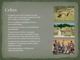 

Ocupaven terres de la meseta i la costa
atlàntica de la península on convivien amb
altres pobles com els vascons



Vivien a poblats enmurallats i elevats
anomenats castres



Les cases eren circulars i es distribibuïen
desordenades .



S’organitzaven a tribus i no estaben
governats per un rey i es produien el que
necesitaben per a ells mateixos per aixó el
comerç era una activitat molt molt esscasa



La majoria de les persones es dedicava a la
ramaderia i al pastoreig, ademes també
cultivaven cereals



I eren especialistes a la fabricació
d’objectes de metall.

 