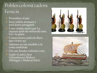  Procedien d’asia
 Eren hàbils artesans i







exel.lents navegants
I van vindre atrets per La
riquesa amb els minerals com
l’or i la plata.
Comerciaven amb els ibers
que vivien açi
Ademes es van establir a la
costa andalusa
On van fundar colónies com:
Gadir (Cadis),Sexi
(Almuñecar),Malaca
(Malaga) i Abdera(Adra)

 