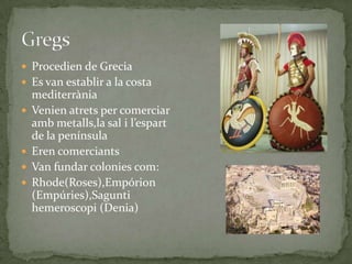  Procedien de Grecia
 Es van establir a la costa






mediterrània
Venien atrets per comerciar
amb metalls,la sal i l’espart
de la península
Eren comerciants
Van fundar colonies com:
Rhode(Roses),Empórion
(Empúries),Sagunti
hemeroscopi (Denia)

 