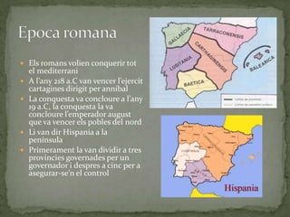  Els romans volien conquerir tot







el mediterrani
A l’any 218 a.C van vencer l’ejercit
cartagines dirigit per anníbal
La conquesta va concloure a l’any
19 a.C, la conquesta la va
concloure l’emperador august
que va vencer els pobles del nord
Li van dir Hispania a la
península
Primerament la van dividir a tres
provincies governades per un
governador i despres a cinc per a
asegurar-se’n el control

 