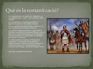 









La romanització és quant els hispànics es
van adaptar poc a poc a les constums dels
romans .
La romanització va començar amb els
legionaris que eren els soldats romans.
Es van establir als poblats cèltics i ibèrics i es
van transformar en ciutats romanes.
La població hispanoromana va aprendre el
llatí que va substituir les demes llengues que es
parlaven a la península abans de la conquesta
romana.Nomes es va mantindre una llengua
preromana (L’euscar).
La religió tambe va canviar. A l’inici de la
conquesta la major part de la població
hispanoromana adorava els deus romans.En
canvi a l’any 380 A.C el cristianisme es va
convertir en la religió oficial de l’imperi romà.
AÇO ES LA ROMANITZACIÓ.

 