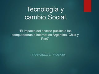 Tecnología y
cambio Social.
“El impacto del acceso público a las
computadoras e internet en Argentina, Chile y
Perú”
FRANCISCO J. PROENZA
 