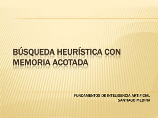 BÚSQUEDA HEURÍSTICA CON MEMORIA ACOTADA FUNDAMENTOS DE INTELIGENCIA ARTIFICIAL SANTIAGO MEDINA 