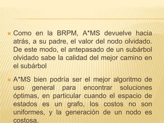 Como en la BRPM, A*MS devuelve hacia atrás, a su padre, el valor del nodo olvidado. De este modo, el antepasado de un subárbol olvidado sabe la calidad del mejor camino en el subárbolA*MS bien podría ser el mejor algoritmo de uso general para encontrar soluciones óptimas, en particular cuando el espacio de estados es un grafo, los costos no son uniformes, y la generación de un nodo es costosa.