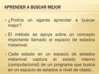 Aprender a buscar mejor¿Podría un agente aprender a buscar mejor?El método se apoya sobre un concepto importante llamado el espacio de estados metanivel. Cada estado en un espacio de estados metanivel captura el estado interno (computacional) de un programa que busca en un espacio de estados a nivel de objeto. 