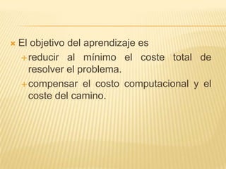 El objetivo del aprendizaje es reducir al mínimo el coste total de resolver el problema.compensar el costo computacional y el coste del camino.