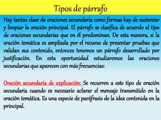 Hay tantas clase de oraciones secundaria como formas hay de sustentar
y limpiar la oración principal. El párrafo se clasifica de acuerdo al tipo
de oraciones secundarias que en él predominan. De esta manera, si la
oración temática es ampliada por el recurso de presentar pruebas que
validan sus contenido, entonces tenemos un párrafo desarrollado por
justificación. En esta oportunidad estudiaremos las oraciones
secundarias que aparecen con más frecuencias:
Oración secundaria de explicación: Se recurren a este tipo de oración
secundaria cuando es necesario aclarar el mensaje transmitido en la
oración temática. Es una especie de paráfrasis de la idea contenida en la
principal.
 