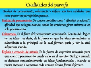 Unidad de pensamiento, coherencia y énfasis son tres calidades que
debe poseer un párrafo bien pesado.
Unidad de pensamiento. Se conoce también como ‘‘ afinidad oracional’’,
afinidad que se logra cuando todas las oraciones giran entorno a un
solo pensamiento.
Coherencia. Es el fruto del pensamiento organizado. Resulta del lógico
de las ideas , es decir, de la forma en que las ideas secundarias se
subordinan a la principal de la cual forman parte y por la cual
adquieren sentido.
Énfasis o creación de interés. Es la fuerza de expresión necesaria para
que nuestro pensamiento pueda calar en el receptor. Se logra cuando
se destacan convenientemente las ideas fundamentales , cuando se
presta atención a comenzar cada oración de una forma diferente.
 