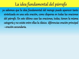 ya sabemos que la idea fundamental del menaje puede aparecer tanto
sintetizada en una sola oración, como dispersa en todas las oraciones
del párrafo. En este último caso las oraciones, todas, tienen la misma
categoría y no existe entre ellas la clásica diferencias oración principal
–oración secundaria.
 