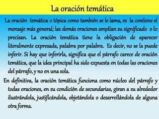 La oración temática o tópica como también se le lama, es la contiene el
mensaje más general; las demás oraciones amplían su significado o l0
precisan. La oración temática tiene la obligación de aparecer
literalmente expresada, palabra por palabra. Es decir, no se la puede
inferir. Si hay que inferirla, significa que el párrafo carece de oración
temática, que la idea principal ha sido expuesta en todas las oraciones
del párrafo, y no en una sola.
En definitiva, la oración temática funciona como núcleo del párrafo y
todas oraciones, en su condición de secundarias, giran a su alrededor
ilustrándola, justificándola, objetándola o desarrollándola de alguna
otra forma.
 