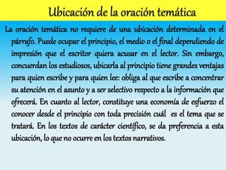 La oración temática no requiere de una ubicación determinada en el
párrafo. Puede ocupar el principio, el medio o el final dependiendo de
impresión que el escritor quiera acusar en el lector. Sin embargo,
concuerdan los estudiosos, ubicarla al principio tiene grandes ventajas
para quien escribe y para quien lee: obliga al que escribe a concentrar
su atención en el asunto y a ser selectivo respecto a la información que
ofrecerá. En cuanto al lector, constituye una economía de esfuerzo el
conocer desde el principio con toda precisión cuál es el tema que se
tratará. En los textos de carácter científico, se da preferencia a esta
ubicación, lo que no ocurre en los textos narrativos.
 