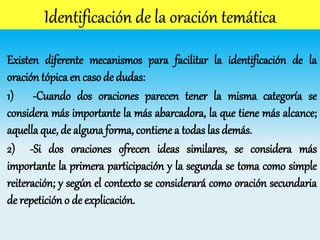 Existen diferente mecanismos para facilitar la identificación de la
oración tópica en caso de dudas:
1) -Cuando dos oraciones parecen tener la misma categoría se
considera más importante la más abarcadora, la que tiene más alcance;
aquella que, de alguna forma, contiene a todas las demás.
2) -Si dos oraciones ofrecen ideas similares, se considera más
importante la primera participación y la segunda se toma como simple
reiteración; y según el contexto se considerará como oración secundaria
de repetición o de explicación.
 