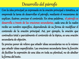 Con la idea principal ya expresada en la oración principal o temática, se
emprende la tarea de desarrollar el párrafo, mediante el mecanismo de
explicar, ilustrar, precisar el contenido. En otras palabras, el párrafo se
desarrolla a través de las oraciones secundarias, cada una de la cuales
recibe un nombre especifico, dependiendo de su forma de modificar el
contenido de la oración principal. Así, por ejemplo, la oración que
contradice total o parcialmente el contenido de la tópica, es una oración
secundaria de objeción.
Es preciso poner de relieve que añadir ideas secundarias no es lo mismo
que añadir ideas superficiales. Las oraciones secundaria tiene la función
de facilitar la expresión de una idea en toda su plenitud, no de abultar
la forma del texto.
 