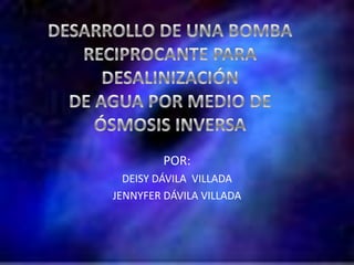 DESARROLLO DE UNA BOMBA  RECIPROCANTE PARA DESALINIZACIÓN  DE AGUA POR MEDIO DE  ÓSMOSIS INVERSA POR: DEISY DÁVILA  VILLADA JENNYFER DÁVILA VILLADA 