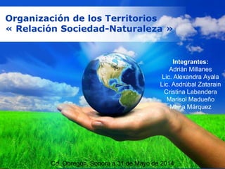 Free Powerpoint Templates
Page 1
Free Powerpoint Templates
Organización de los Territorios
« Relación Sociedad-Naturaleza »
Integrantes:
Adrián Millanes
Lic. Alexandra Ayala
Lic. Asdrúbal Zatarain
Cristina Labandera
Marisol Madueño
Mirna Márquez
Cd. Obregón, Sonora a 31 de Mayo de 2014
 