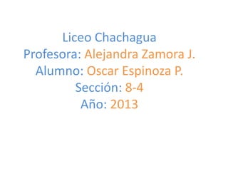 Liceo Chachagua
Profesora: Alejandra Zamora J.
Alumno: Oscar Espinoza P.
Sección: 8-4
Año: 2013

 