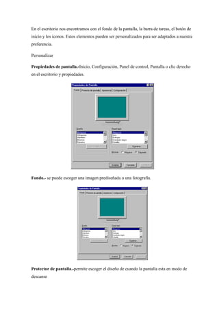 En el escritorio nos encontramos con el fondo de la pantalla, la barra de tareas, el botón de 
inicio y los iconos. Estos elementos pueden ser personalizados para ser adaptados a nuestra 
preferencia. 
Personalizar 
Propiedades de pantalla.-Inicio, Configuración, Panel de control, Pantalla o clic derecho 
en el escritorio y propiedades. 
Fondo.- se puede escoger una imagen prediseñada o una fotografía. 
Protector de pantalla.-permite escoger el diseño de cuando la pantalla esta en modo de 
descanso 
 