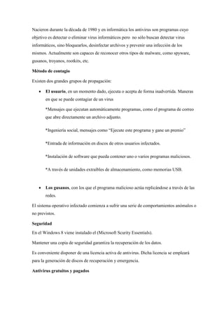 Nacieron durante la década de 1980 y en informática los antivirus son programas cuyo 
objetivo es detectar o eliminar virus informáticos pero no sólo buscan detectar virus 
informáticos, sino bloquearlos, desinfectar archivos y prevenir una infección de los 
mismos. Actualmente son capaces de reconocer otros tipos de malware, como spyware, 
gusanos, troyanos, rootkits, etc. 
Método de contagio 
Existen dos grandes grupos de propagación: 
 El usuario, en un momento dado, ejecuta o acepta de forma inadvertida. Maneras 
en que se puede contagiar de un virus 
*Mensajes que ejecutan automáticamente programas, como el programa de correo 
que abre directamente un archivo adjunto. 
*Ingeniería social, mensajes como “Ejecute este programa y gane un premio” 
*Entrada de información en discos de otros usuarios infectados. 
*Instalación de software que pueda contener uno o varios programas maliciosos. 
*A través de unidades extraíbles de almacenamiento, como memorias USB. 
 Los gusanos, con los que el programa malicioso actúa replicándose a través de las 
redes. 
El sistema operativo infectado comienza a sufrir una serie de comportamientos anómalos o 
no previstos. 
Seguridad 
En el Windows 8 viene instalado el (Microsoft Scurity Essentials). 
Mantener una copia de seguridad garantiza la recuperación de los datos. 
Es conveniente disponer de una licencia activa de antivirus. Dicha licencia se empleará 
para la generación de discos de recuperación y emergencia. 
Antivirus gratuitos y pagados 
 