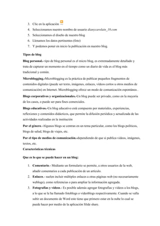 3. Clic en la aplicación 
4. Seleccionamos nuestro nombre de usuario dianycarolain_18.com 
5. Seleccionamos el diseño de nuestro blog 
6. Llenamos los datos pertinentes (foto) 
7. Y podemos poner en inicio la publicación en nuestro blog. 
Tipos de blog 
Blog personal.- tipo de blog personal es el micro blog, es extremadamente detallado y trata de capturar un momento en el tiempo como un diario de vida es el blog más tradicional y común. 
Microblogging.-Microblogging es la práctica de publicar pequeños fragmentos de contenidos digitales (puede ser texto, imágenes, enlaces, vídeos cortos u otros medios de comunicación) en Internet. Microblogging ofrece un modo de comunicación espontánea . 
Blogs corporativos y organizacionales.-Un blog puede ser privado, como en la mayoría de los casos, o puede ser para fines comerciales. 
Blogs educativos.-Un blog educativo está compuesto por materiales, experiencias, reflexiones y contenidos didácticos, que permite la difusión periódica y actualizada de las actividades realizadas en la institución 
Por el género.-Algunos blogs se centran en un tema particular, como los blogs políticos, blogs de salud, blogs de viajes, etc. 
Por el tipo de medios de comunicación.-dependiendo de que si publica videos, imágenes, textos, etc. 
Características técnicas 
Que es lo que se puede hacer en un blog: 
1. Comentario.- Mediante un formulario se permite, a otros usuarios de la web, añadir comentarios a cada publicación de un artículo. 
2. Enlaces.- suelen incluir múltiples enlaces a otras páginas web (no necesariamente weblogs), como referencias o para ampliar la información agregada. 
3. Fotografías y vídeos.- Es posible además agregar fotografías y vídeos a los blogs, a lo que se le ha llamado fotoblogs o videoblogs respectivamente. Cuando se valla subir un documento de Word este tiene que primero estar en la nube lo cual se puede hacer por medio de la aplicación Slide share.  