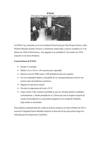 ENIAC 
(Electronic Numerical Integrator And Computer) 
La ENIAC fue construida en la Universidad de Pensilvania por John Presper Eckert y John William Mauchly durante 30 meses y finalmente siendo dada a conocer al público el 15 de febrero de 1946 en Pensilvania y fue apagada en su totalidad el 2 de octubre de 1955y expuesta en un museo británico. 
Características de ENIAC 
 Pesaba 27 toneladas 
 Media 2,4 m x 0,9 m x 30 m poseía poca capacidad 
 Realizar cerca de 5000 sumas y 300 multiplicaciones por segundo. 
 Fue un computador digital y susceptible de ser reprogramada para resolver una extensa clase de problemas numéricos. 
 Requería la operación manual 
 Elevaba la temperatura del local a 50 °C 
 Llego a durar 5 días continuos prendida ya que sus válvulas (pucks) se dañaban continuamente y duraba prendida de 4 a 5 horas que esta al cargarse requería de mucha electricidad por lo cual producía apagones en la ciudad de Filadelfia lugar donde se encontraba. 
Esta máquina computarizada fue creada en primera instancia con fines militares de USA a causa de la Segunda Guerra Mundial (analizar la dirección de los proyectiles) luego fue utilizada para Investigaciones Científicas. 
 