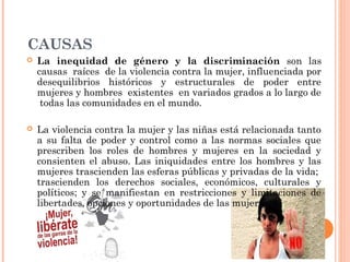CAUSAS
 La inequidad de género y la discriminación son las
causas raíces de la violencia contra la mujer, influenciada por
desequilibrios históricos y estructurales de poder entre
mujeres y hombres existentes en variados grados a lo largo de
todas las comunidades en el mundo.
 La violencia contra la mujer y las niñas está relacionada tanto
a su falta de poder y control como a las normas sociales que
prescriben los roles de hombres y mujeres en la sociedad y
consienten el abuso. Las iniquidades entre los hombres y las
mujeres trascienden las esferas públicas y privadas de la vida;
trascienden los derechos sociales, económicos, culturales y
políticos; y se manifiestan en restricciones y limitaciones de
libertades, opciones y oportunidades de las mujeres.
 