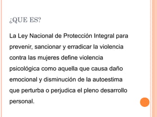 ¿QUE ES?
La Ley Nacional de Protección Integral para
prevenir, sancionar y erradicar la violencia
contra las mujeres define violencia
psicológica como aquella que causa daño
emocional y disminución de la autoestima
que perturba o perjudica el pleno desarrollo
personal.
 