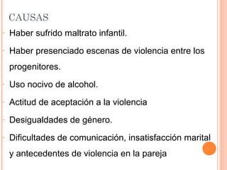 CAUSAS
- Haber sufrido maltrato infantil.
- Haber presenciado escenas de violencia entre los
progenitores.
- Uso nocivo de alcohol.
- Actitud de aceptación a la violencia
- Desigualdades de género.
- Dificultades de comunicación, insatisfacción marital
y antecedentes de violencia en la pareja
 