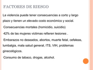 FACTORES DE RIESGO
La violencia puede tener consecuencias a corto y largo
plazo y tienen un elevado costo económico y social.
-Consecuencias mortales (homicidio, suicidio)
-42% de las mujeres victimas refieren lesiones .
-Embarazos no deseados, abortos, muerte fetal, cefaleas,
lumbalgia, mala salud general, ITS, VIH, problemas
ginecológicos.
-Consumo de tabaco, drogas, alcohol.
 
