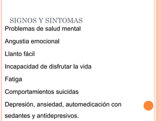 SIGNOS Y SINTOMAS
Problemas de salud mental
Angustia emocional
Llanto fácil
Incapacidad de disfrutar la vida
Fatiga
Comportamientos suicidas
Depresión, ansiedad, automedicación con
sedantes y antidepresivos.
 