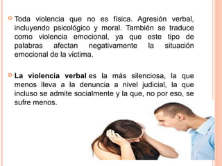  Toda violencia que no es física. Agresión verbal,
incluyendo psicológico y moral. También se traduce
como violencia emocional, ya que este tipo de
palabras afectan negativamente la situación
emocional de la victima.
 La violencia verbal es la más silenciosa, la que
menos lleva a la denuncia a nivel judicial, la que
incluso se admite socialmente y la que, no por eso, se
sufre menos.
 