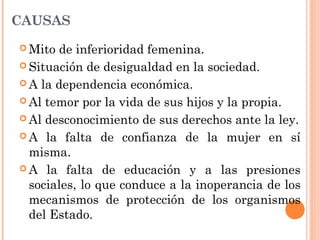 CAUSAS
 Mito de inferioridad femenina.
 Situación de desigualdad en la sociedad.
 A la dependencia económica.
 Al temor por la vida de sus hijos y la propia.
 Al desconocimiento de sus derechos ante la ley.
 A la falta de confianza de la mujer en sí
misma.
 A la falta de educación y a las presiones
sociales, lo que conduce a la inoperancia de los
mecanismos de protección de los organismos
del Estado.
 