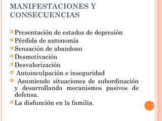 MANIFESTACIONES Y
CONSECUENCIAS
 Presentación de estados de depresión
 Pérdida de autonomía
 Sensación de abandono
 Desmotivación
 Desvalorización
 Autoinculpación e inseguridad
 Asumiendo situaciones de subordinación
y desarrollando mecanismos pasivos de
defensa.
 La disfunción en la familia.
 