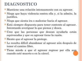 DIAGNOSTICO
 Mantiene una relación intensamente con su agresor.
 Niega que haya violencia contra ella y, si la admite, la
justifica.
 Niega que sienta ira o malestar hacia el agresor.
 Está siempre dispuesta para tener contento al agresor.
Intentando averiguar lo que piensa y desea.
 Cree que las personas que desean ayudarla están
equivocadas y que su agresor tiene la razón.
 Siente que el agresor la protege.
 Le resulta difícil abandonar al agresor aún después de
tener el camino libre.
 Tiene miedo a que el agresor regrese por ella aun
cuando esté muerto o en la cárcel.
 