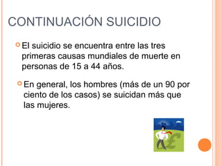  El suicidio se encuentra entre las tres
primeras causas mundiales de muerte en
personas de 15 a 44 años.
CONTINUACIÓN SUICIDIO
 En general, los hombres (más de un 90 por
ciento de los casos) se suicidan más que
las mujeres.
 