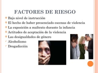 FACTORES DE RIESGO
 Bajo nivel de instrucción
 El hecho de haber presenciado escenas de violencia
 La exposición a maltrato durante la infancia
 Actitudes de aceptación de la violencia
 Las desigualdades de género
 Alcoholismo
 Drogadicción
 