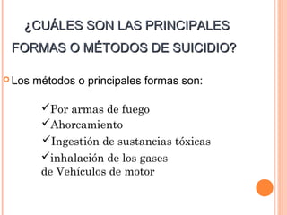 ¿CUÁLES SON LAS PRINCIPALES¿CUÁLES SON LAS PRINCIPALES
FORMAS O MÉTODOS DE SUICIDIO?FORMAS O MÉTODOS DE SUICIDIO?
 Los métodos o principales formas son:
Por armas de fuego
Ahorcamiento
Ingestión de sustancias tóxicas
inhalación de los gases
de Vehículos de motor
 