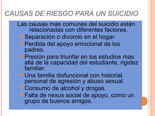  CAUSAS DE RIESGO PARA UN SUICIDIO
Las causas mas comunes del suicidio están
relacionadas con diferentes factores.
Separación o divorcio en el hogar.
Perdida del apoyo emocional de los
padres.
Presión para triunfar en los estudios mas
allá de la capacidad del estudiante, rigidez
familiar.
Una familia disfuncional con historial
personal de agresión y abuso sexual.
Consumo de alcohol y drogas.
Falta de nexus social de apoyo, como un
grupo de buenos amigos.
 