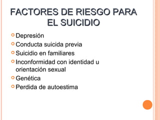 FACTORES DE RIESGO PARAFACTORES DE RIESGO PARA
EL SUICIDIOEL SUICIDIO
 Depresión
 Conducta suicida previa
 Suicidio en familiares
 Inconformidad con identidad u
orientación sexual
 Genética
 Perdida de autoestima
 