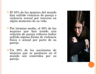  El 35% de las mujeres del mundo
han sufrido violencia de pareja o
violencia sexual por terceros en
algún momento de su vida.
 Por término medio, el 30% de las
mujeres que han tenido una
relación de pareja refieren haber
sufrido alguna forma de violencia
física o sexual por parte de su
pareja.
 Un 38% de los asesinatos de
mujeres que se producen en el
mundo son cometidos por su
pareja.
 