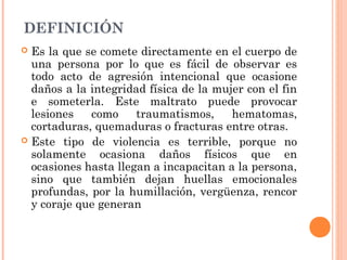 DEFINICIÓN
 Es la que se comete directamente en el cuerpo de
una persona por lo que es fácil de observar es
todo acto de agresión intencional que ocasione
daños a la integridad física de la mujer con el fin
e someterla. Este maltrato puede provocar
lesiones como traumatismos, hematomas,
cortaduras, quemaduras o fracturas entre otras.
 Este tipo de violencia es terrible, porque no
solamente ocasiona daños físicos que en
ocasiones hasta llegan a incapacitan a la persona,
sino que también dejan huellas emocionales
profundas, por la humillación, vergüenza, rencor
y coraje que generan
 