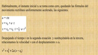 Habitualmente, el instante inicial t0 se toma como cero, quedando las fórmulas del
movimiento rectilíneo uniformemente acelerado, las siguientes.
Despejando el tiempo t en la segunda ecuación y sustituyéndola en la tercera,
relacionamos la velocidad v con el desplazamiento x-x0
 