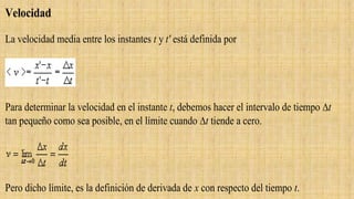 Velocidad
La velocidad media entre los instantes t y t' está definida por
Para determinar la velocidad en el instante t, debemos hacer el intervalo de tiempo t
tan pequeño como sea posible, en el límite cuando t tiende a cero.
Pero dicho límite, es la definición de derivada de x con respecto del tiempo t.
 