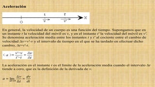 Aceleración
En general, la velocidad de un cuerpo es una función del tiempo. Supongamos que en
un instante t la velocidad del móvil es v, y en el instante t' la velocidad del móvil es v'.
Se denomina aceleración media entre los instantes t y t' al cociente entre el cambio de
velocidad v=v'-v y el intervalo de tiempo en el que se ha tardado en efectuar dicho
cambio, t=t'-t.
La aceleración en el instante t es el límite de la aceleración media cuando el intervalo t
tiende a cero, que es la definición de la derivada de v.
 