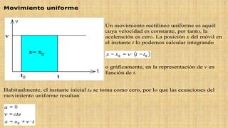 Movimiento uniforme
Un movimiento rectilíneo uniforme es aquél
cuya velocidad es constante, por tanto, la
aceleración es cero. La posición x del móvil en
el instante t lo podemos calcular integrando
o gráficamente, en la representación de v en
función de t.
Habitualmente, el instante inicial t0 se toma como cero, por lo que las ecuaciones del
movimiento uniforme resultan
 