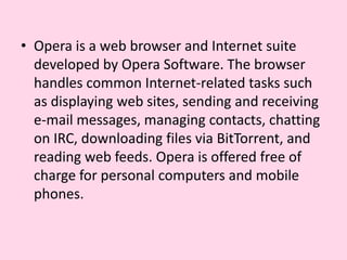Opera is a web browser and Internet suite developed by Opera Software. The browser handles common Internet-related tasks such as displaying web sites, sending and receiving e-mail messages, managing contacts, chatting on IRC, downloading files via BitTorrent, and reading web feeds. Opera is offered free of charge for personal computers and mobile phones.