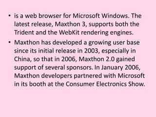 is a web browser for Microsoft Windows. The latest release, Maxthon 3, supports both the Trident and the WebKit rendering engines.Maxthon has developed a growing user base since its initial release in 2003, especially in China, so that in 2006, Maxthon 2.0 gained support of several sponsors.In January 2006, Maxthon developers partnered with Microsoft in its booth at the Consumer Electronics Show.