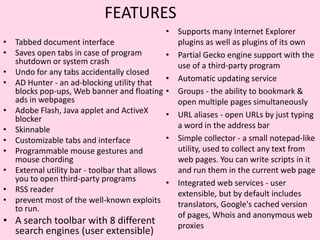 FEATURESSupports many Internet Explorer plugins as well as plugins of its ownPartial Gecko engine support with the use of a third-party programAutomatic updating serviceGroups - the ability to bookmark & open multiple pages simultaneouslyURL aliases - open URLs by just typing a word in the address barSimple collector - a small notepad-like utility, used to collect any text from web pages. You can write scripts in it and run them in the current web pageIntegrated web services - user extensible, but by default includes translators, Google's cached version of pages, Whois and anonymous web proxiesTabbed document interfaceSaves open tabs in case of program shutdown or system crashUndo for any tabs accidentally closedAD Hunter - an ad-blocking utility that blocks pop-ups, Web banner and floating ads in webpagesAdobe Flash, Java applet and ActiveX blockerSkinnableCustomizable tabs and interfaceProgrammable mouse gestures and mouse chordingExternal utility bar - toolbar that allows you to open third-party programsRSS readerprevent most of the well-known exploits to run.A search toolbar with 8 different search engines (user extensible)
