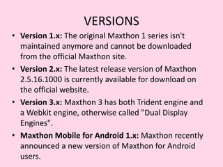 VERSIONSVersion 1.x: The original Maxthon 1 series isn't maintained anymore and cannot be downloaded from the official Maxthon site.Version 2.x: The latest release version of Maxthon 2.5.16.1000 is currently available for download on the official website.Version 3.x: Maxthon 3 has both Trident engine and a Webkit engine, otherwise called "Dual Display Engines". Maxthon Mobile for Android 1.x: Maxthon recently announced a new version of Maxthon for Android users.