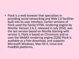 Flock is a web browser that specializes in providing social networking and Web 2.0 facilities built into its user interface. Earlier versions of Flock used the Gecko HTML rendering engine by Mozilla. Version 2.6.2, released in July 2010, was the last version based on Mozilla.Startingwith version 3, Flock is based on Chromium and so uses the WebKit rendering engine.[5][6] Flock is available as a free download, and supports Microsoft Windows, Mac OS X, Linux and FreeBSD platforms.