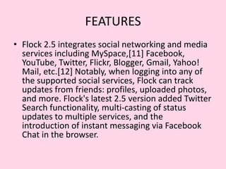 FEATURESFlock 2.5 integrates social networking and media services including MySpace,[11] Facebook, YouTube, Twitter, Flickr, Blogger, Gmail, Yahoo! Mail, etc.[12] Notably, when logging into any of the supported social services, Flock can track updates from friends: profiles, uploaded photos, and more. Flock's latest 2.5 version added Twitter Search functionality, multi-casting of status updates to multiple services, and the introduction of instant messaging via Facebook Chat in the browser.